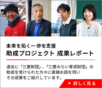 未来を拓く一歩を支援　助成プロジェクト 成果レポート　過去に「三菱財団」、「三菱みらい育成財団」の助成を受けられた方々に直接お話を伺いその成果をご紹介しています。